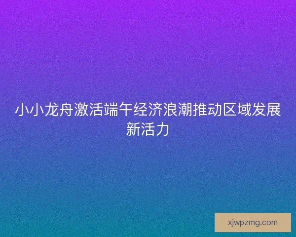 小小龙舟激活端午经济浪潮推动区域发展新活力
