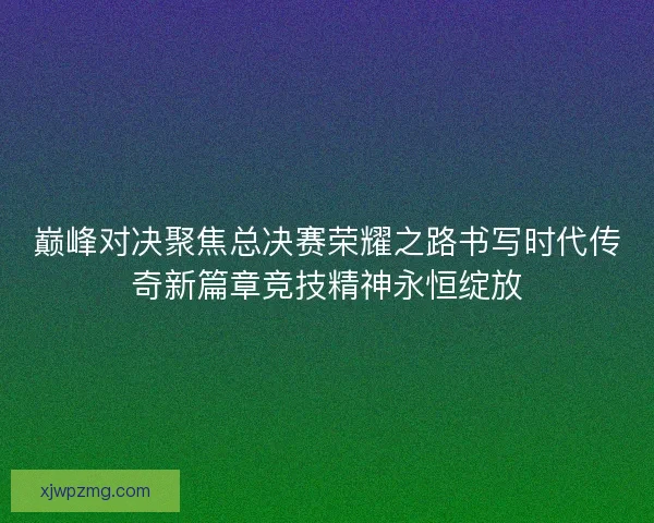巅峰对决聚焦总决赛荣耀之路书写时代传奇新篇章竞技精神永恒绽放