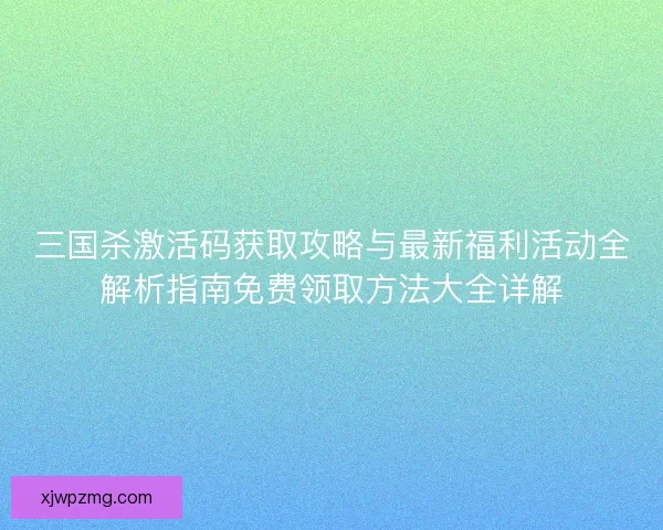 三国杀激活码获取攻略与最新福利活动全解析指南免费领取方法大全详解