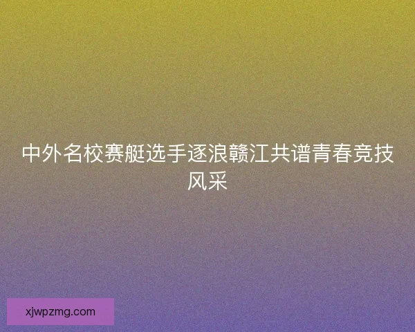 中外名校赛艇选手逐浪赣江共谱青春竞技风采