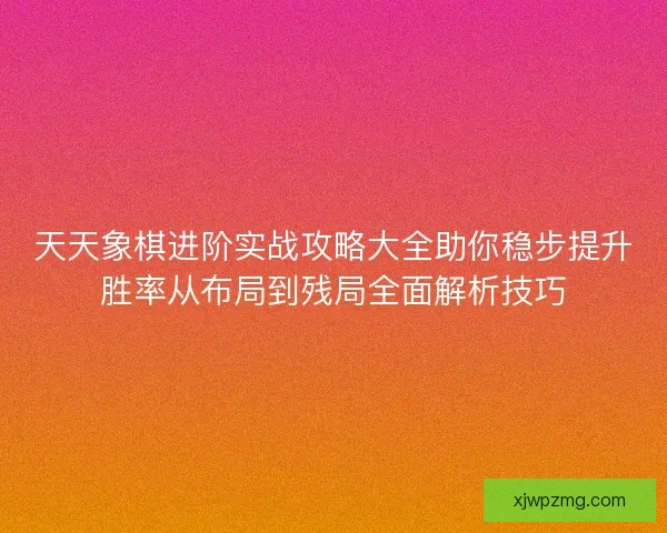 天天象棋进阶实战攻略大全助你稳步提升胜率从布局到残局全面解析技巧