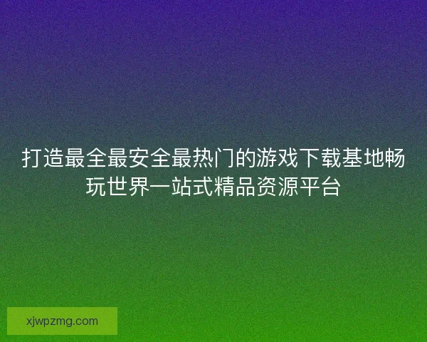 打造最全最安全最热门的游戏下载基地畅玩世界一站式精品资源平台