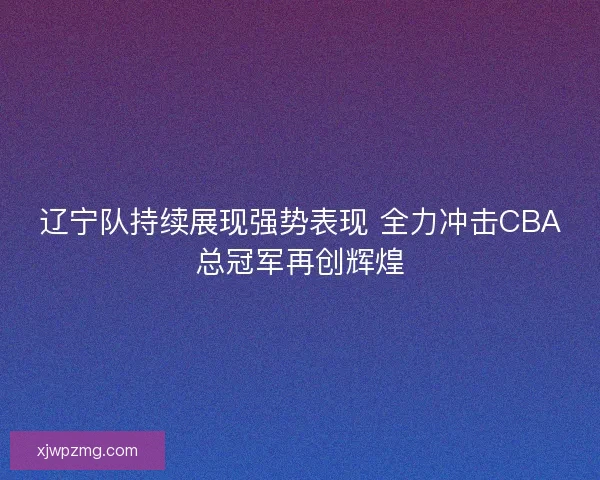 辽宁队持续展现强势表现 全力冲击CBA总冠军再创辉煌
